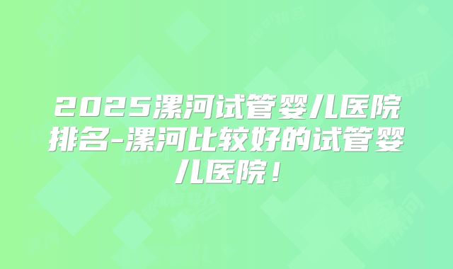2025漯河试管婴儿医院排名-漯河比较好的试管婴儿医院！