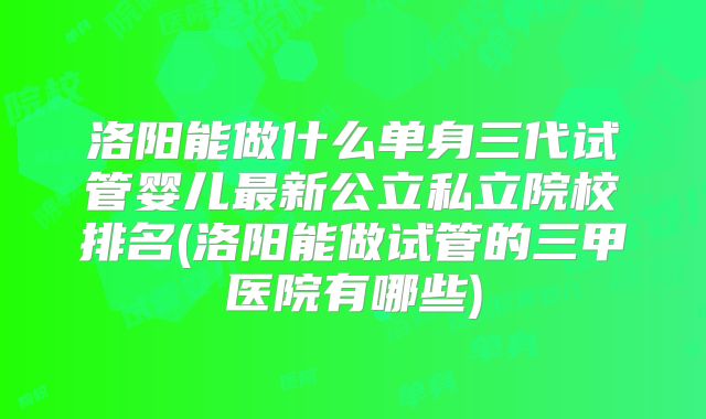 洛阳能做什么单身三代试管婴儿最新公立私立院校排名(洛阳能做试管的三甲医院有哪些)