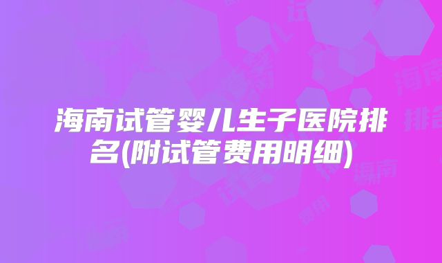 海南试管婴儿生子医院排名(附试管费用明细)