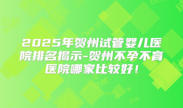 2025年贺州试管婴儿医院排名揭示-贺州不孕不育医院哪家比较好!