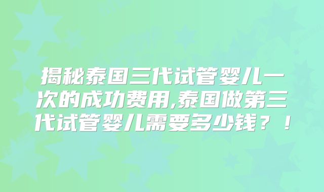 揭秘泰国三代试管婴儿一次的成功费用,泰国做第三代试管婴儿需要多少钱？！