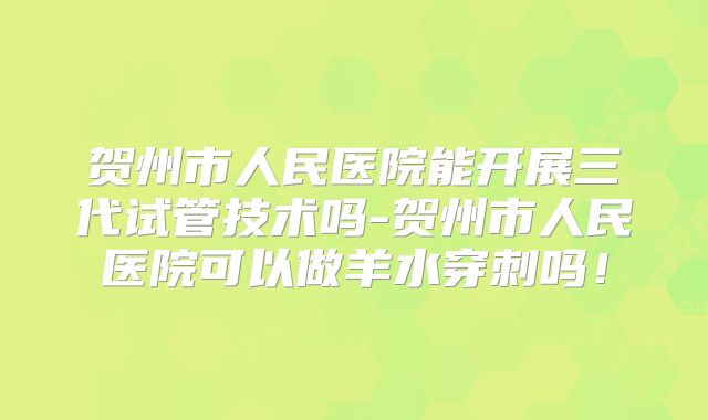 贺州市人民医院能开展三代试管技术吗-贺州市人民医院可以做羊水穿刺吗!