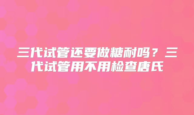 三代试管还要做糖耐吗？三代试管用不用检查唐氏