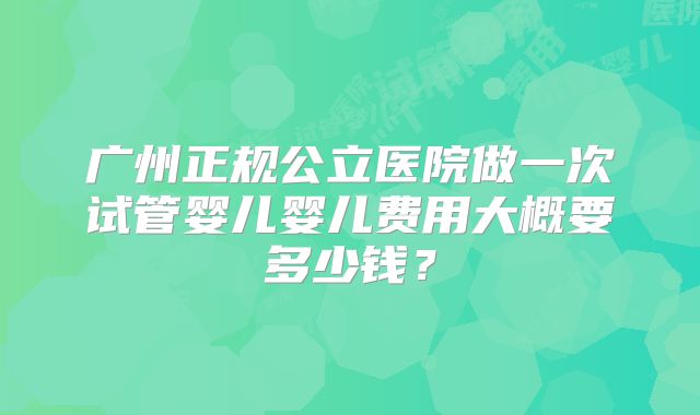 广州正规公立医院做一次试管婴儿婴儿费用大概要多少钱？