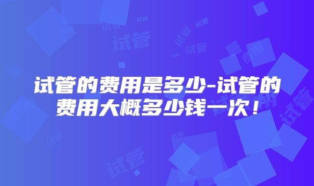 试管的费用是多少-试管的费用大概多少钱一次!