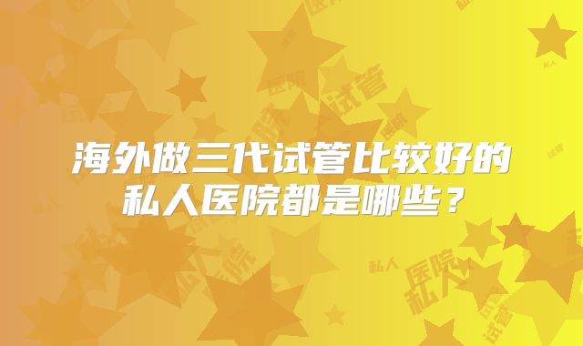 海外做三代试管比较好的私人医院都是哪些？
