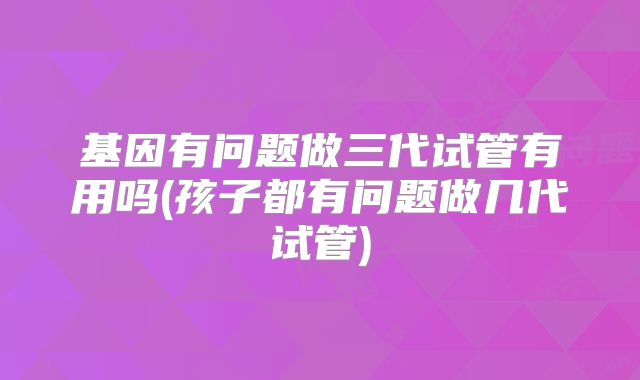 基因有问题做三代试管有用吗(孩子都有问题做几代试管)