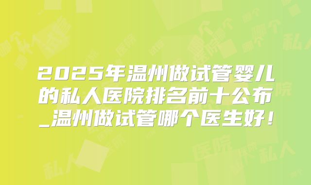 2025年温州做试管婴儿的私人医院排名前十公布_温州做试管哪个医生好!