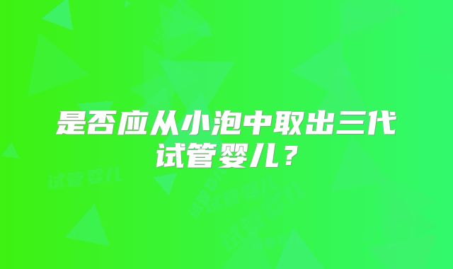 是否应从小泡中取出三代试管婴儿？