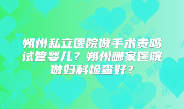 朔州私立医院做手术贵吗试管婴儿？朔州哪家医院做妇科检查好？