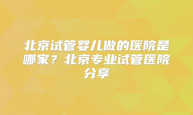 北京试管婴儿做的医院是哪家？北京专业试管医院分享