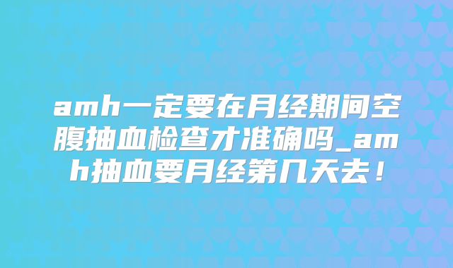amh一定要在月经期间空腹抽血检查才准确吗_amh抽血要月经第几天去!