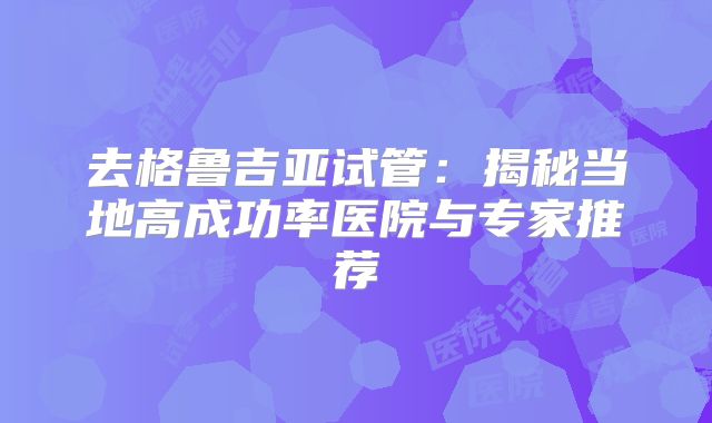 去格鲁吉亚试管：揭秘当地高成功率医院与专家推荐