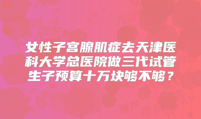 女性子宫腺肌症去天津医科大学总医院做三代试管生子预算十万块够不够?