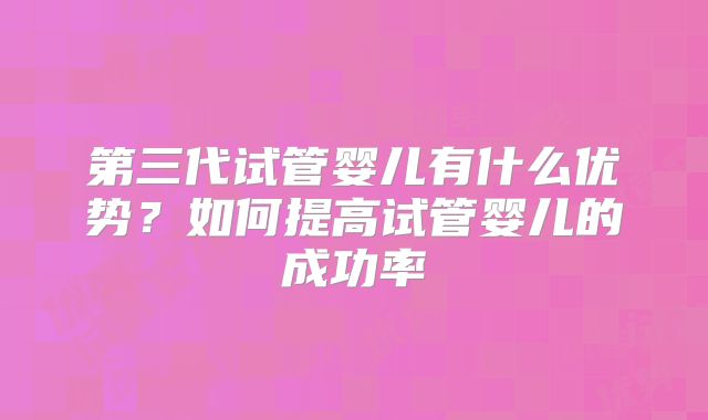 第三代试管婴儿有什么优势?如何提高试管婴儿的成功率