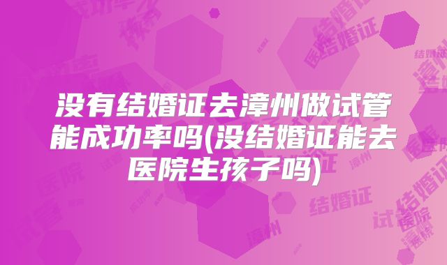 没有结婚证去漳州做试管能成功率吗(没结婚证能去医院生孩子吗)