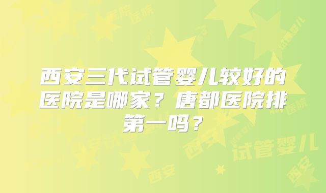 西安三代试管婴儿较好的医院是哪家？唐都医院排第一吗？