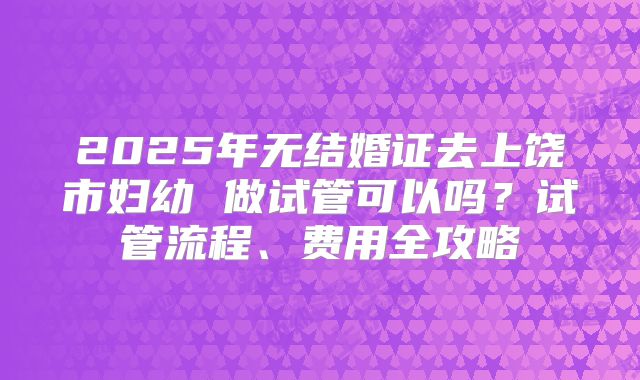 2025年无结婚证去上饶市妇幼 做试管可以吗？试管流程、费用全攻略