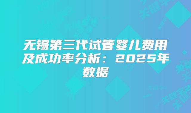 无锡第三代试管婴儿费用及成功率分析:2025年数据