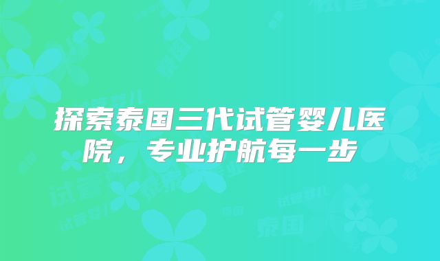 探索泰国三代试管婴儿医院,专业护航每一步