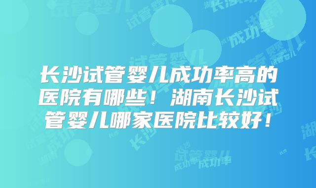 长沙试管婴儿成功率高的医院有哪些！湖南长沙试管婴儿哪家医院比较好！