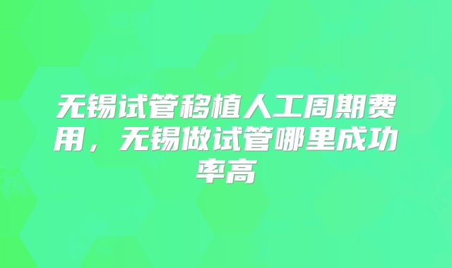 无锡试管移植人工周期费用，无锡做试管哪里成功率高