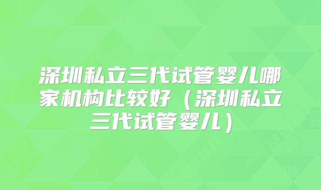深圳私立三代试管婴儿哪家机构比较好（深圳私立三代试管婴儿）