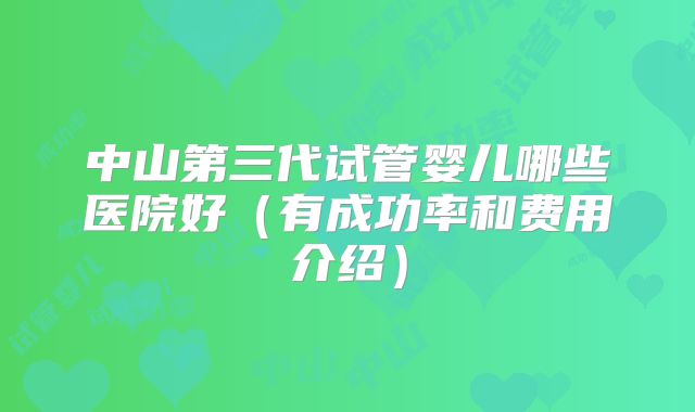 中山第三代试管婴儿哪些医院好(有成功率和费用介绍)