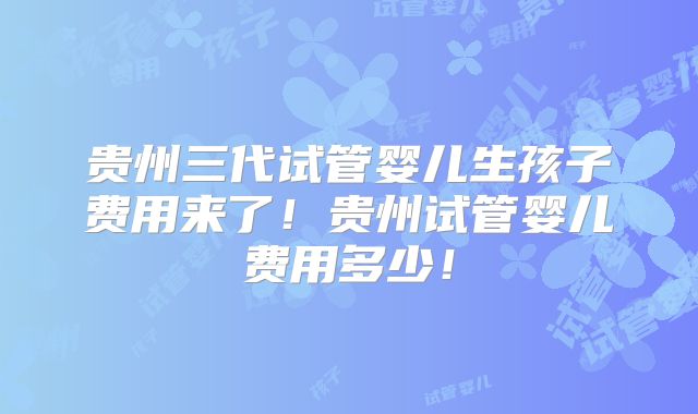 贵州三代试管婴儿生孩子费用来了！贵州试管婴儿费用多少！