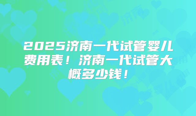 2025济南一代试管婴儿费用表！济南一代试管大概多少钱！
