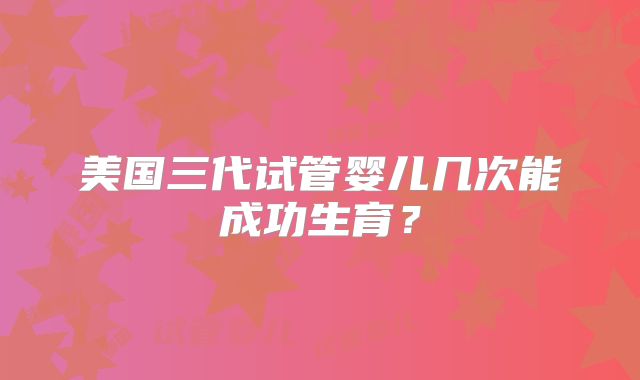 美国三代试管婴儿几次能成功生育？