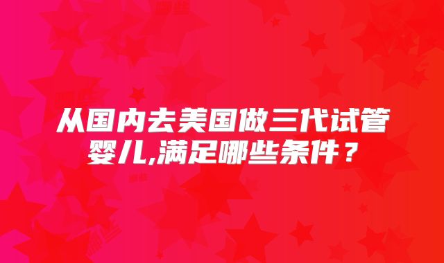 从国内去美国做三代试管婴儿,满足哪些条件？