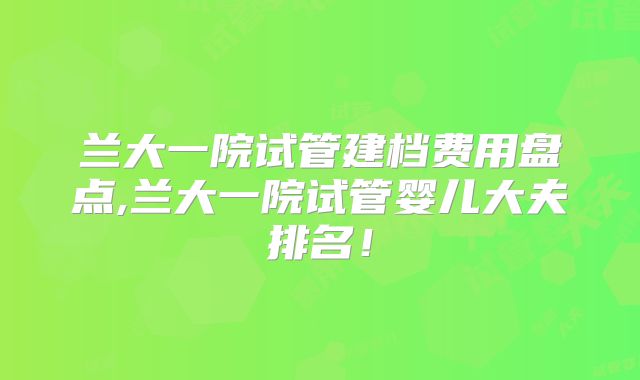 兰大一院试管建档费用盘点,兰大一院试管婴儿大夫排名!