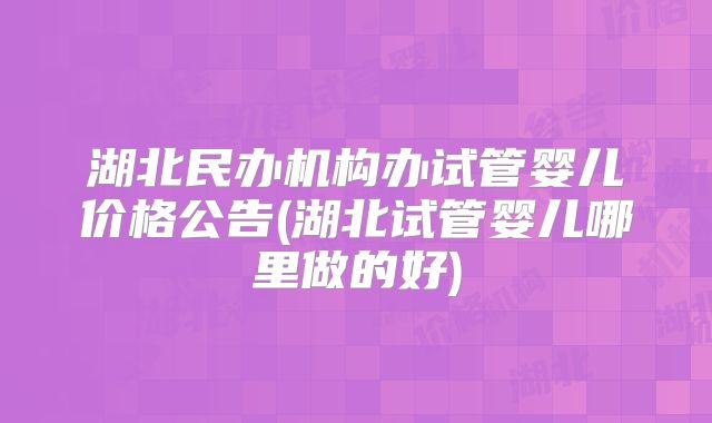 湖北民办机构办试管婴儿价格公告(湖北试管婴儿哪里做的好)