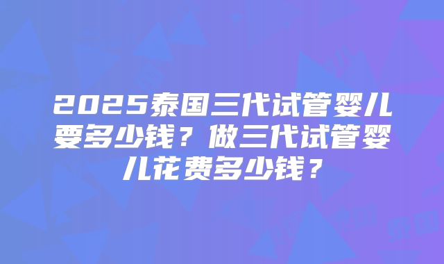 2025泰国三代试管婴儿要多少钱?做三代试管婴儿花费多少钱?