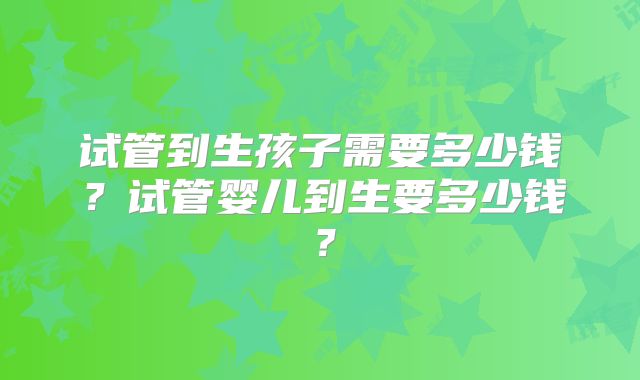 试管到生孩子需要多少钱？试管婴儿到生要多少钱？