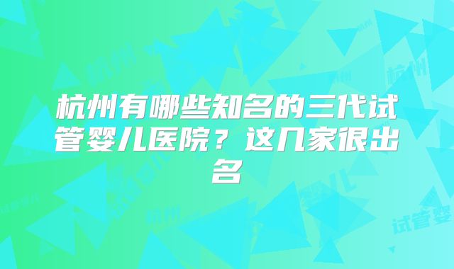 杭州有哪些知名的三代试管婴儿医院？这几家很出名