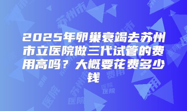 2025年卵巢衰竭去苏州市立医院做三代试管的费用高吗?大概要花费多少钱