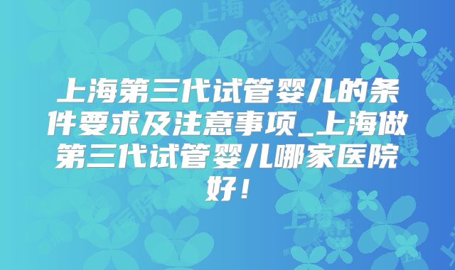 上海第三代试管婴儿的条件要求及注意事项_上海做第三代试管婴儿哪家医院好!