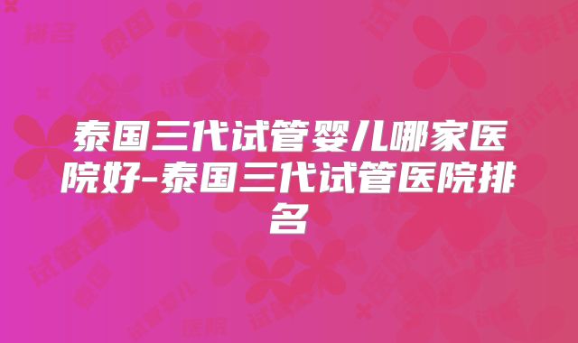 泰国三代试管婴儿哪家医院好-泰国三代试管医院排名