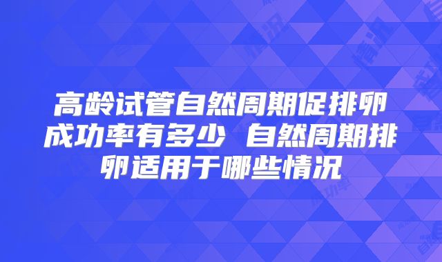 高龄试管自然周期促排卵成功率有多少 自然周期排卵适用于哪些情况
