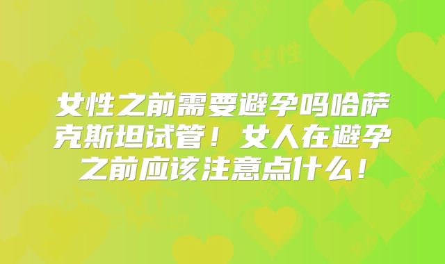 女性之前需要避孕吗哈萨克斯坦试管!女人在避孕之前应该注意点什么!