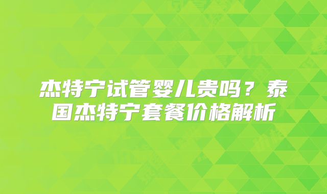 杰特宁试管婴儿贵吗？泰国杰特宁套餐价格解析
