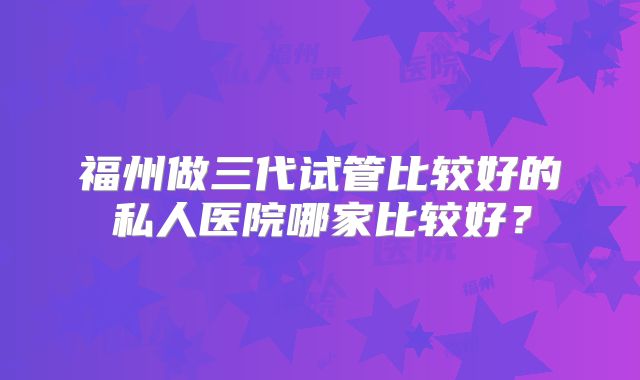 福州做三代试管比较好的私人医院哪家比较好?