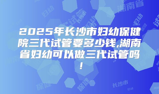 2025年长沙市妇幼保健院三代试管要多少钱,湖南省妇幼可以做三代试管吗！