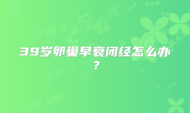 39岁卵巢早衰闭经怎么办?