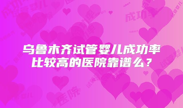 乌鲁木齐试管婴儿成功率比较高的医院靠谱么?
