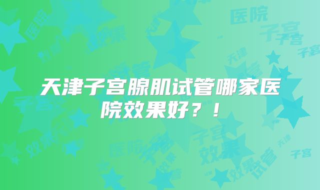 天津子宫腺肌试管哪家医院效果好?!