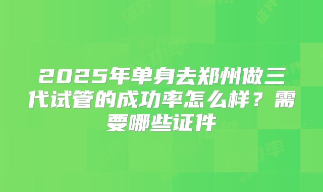 2025年单身去郑州做三代试管的成功率怎么样？需要哪些证件