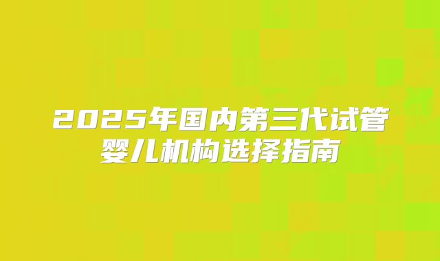 2025年国内第三代试管婴儿机构选择指南